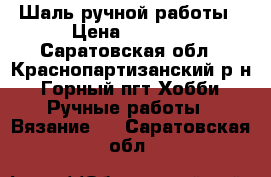 Шаль ручной работы › Цена ­ 2 500 - Саратовская обл., Краснопартизанский р-н, Горный пгт Хобби. Ручные работы » Вязание   . Саратовская обл.